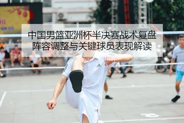 中国男篮亚洲杯半决赛战术复盘 阵容调整与关键球员表现解读