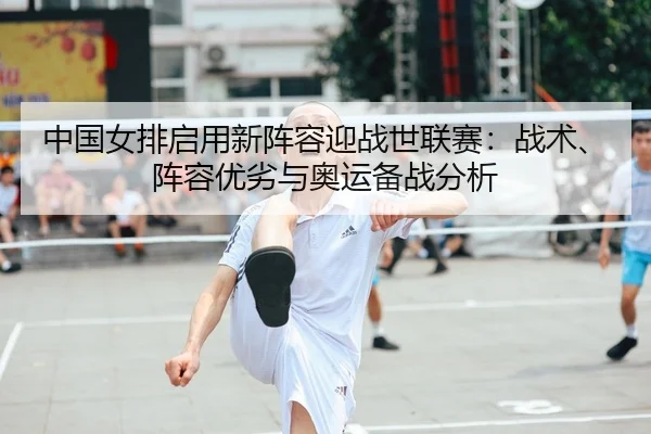 中国女排启用新阵容迎战世联赛：战术、阵容优劣与奥运备战分析